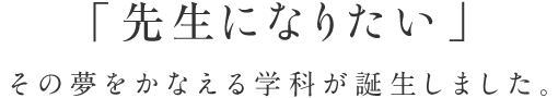 「先生になりたい」その夢をかなえる学科が誕生しました。